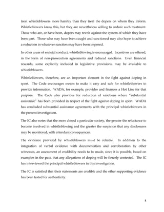  
	
  
	
   8	
  
treat whistleblowers more harshly than they treat the dopers on whom they inform.
Whistleblowers know this, but they are nevertheless willing to endure such treatment.
Those who are, or have been, dopers may revolt against the system of which they have
been part. Those who may have been caught and sanctioned may also hope to achieve
a reduction in whatever sanction may have been imposed.
In other areas of societal conduct, whistleblowing is encouraged. Incentives are offered,
in the form of non-prosecution agreements and reduced sanctions. Even financial
rewards, some explicitly included in legislative provisions, may be available to
whistleblowers.
Whistleblowers, therefore, are an important element in the fight against doping in
sport. The Code encourages means to make it easy and safe for whistleblowers to
provide information. WADA, for example, provides and finances a Hot Line for that
purpose. The Code also provides for reduction of sanctions where “substantial
assistance” has been provided in respect of the fight against doping in sport. WADA
has concluded substantial assistance agreements with the principal whistleblowers in
the present investigation.
The IC also notes that the more closed a particular society, the greater the reluctance to
become involved in whistleblowing and the greater the suspicion that any disclosures
may be monitored, with attendant consequences.
The evidence provided by whistleblowers must be reliable. In addition to the
integration of verbal evidence with documentation and corroboration by other
witnesses, an assessment of credibility needs to be made, since it is possible, based on
examples in the past, that any allegations of doping will be fiercely contested. The IC
has interviewed the principal whistleblowers in this investigation.
The IC is satisfied that their statements are credible and the other supporting evidence
has been tested for authenticity.
 