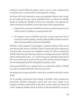  
	
  
	
   188	
  
profiles be examined. Without the ability to match a name to a result, a doping test has
no analytical value or future benefit for detecting patterns of doping.
On 29 June 2015, the IC conducted an onsite visit at RUSADA’s Moscow office. In part,
the visit addressed the large volume of RUSADA DCFs not entered into ADAMS.
Despite the backlog into ADAMS, the DCFs were nevertheless well organized into
binders and locked in file cabinets in secure office spaces. The IC determined that:
1. Original DCFs remain filed at RUSADA for one (1) year before being removed to
archives (which is a building at a separate location); and
2. The duplicates remain at RUSADA until limits on space require that they be
moved to the archives building. Presently, 2008 and 2009 are located in archives.
2010 to the present (2015) are still located at RUSADA.
RUSADA’s senior management acknowledged a substantial backlog of DCFs for the
years 2012 and 2013. However, RUSADA’s Head of Testing advised that, beginning on
01 January 2014, a new process was established, whereby “all” DCFs are entered into
ADAMS within three days following completion of a doping control mission. RUSADA
officials confirmed this process. As a result of this process, RUSADA claimed that all
DCFs were entered and up to date for the years 2014 and 2015. RUSADA pledged to
enter all remaining 2012 and 2013 missing DCFs by October 31, 2015.
Following the RUSADA visit, a statistical check was conducted by WADA in ADAMS
in an effort to corroborate RUSADA’s DCF data entry claims.
The findings did not support RUSADA. In 2014, there were 804 non-filed DCFs and 679
in 2015.
The IC promptly communicated these findings to RUSADA, which researched the
discrepancies. RUSADA subsequently advised data entry errors resulted in the
misfiling of 132 DCFs in 2015 and 381 in 2014. DCFs not filed in 2014 were 358 and 547
in 2015. Additional ADAMS research by WADA corroborated RUSADA’s accounts of
 
