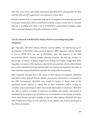  
	
  
	
   189	
  
DCF data entry errors, and further determined that RUSADA’s missing DCFs for 2014
and 2015 (358 and 547 respectively) were entered on 14 July 2015.
Despite a distinct lack of cooperation with the IC investigators, including the provision
of incorrect information, there is insufficient available evidence at this time to conclude
that this is anything more than a result of RUSADA’s administrative backlog, rather
than a concerted attempt to delay the notification of AAFs.
12.10 IC Interview with RUSADA Deputy Director General Regarding ARD
Allegations
Igor Zagorskiy, RUSADA Deputy Director General (DDG), was interviewed by IC
Investigators in RUSADA’s office spaces in Moscow. DDG Zagorskiy initially clarified
it was an IDTM DCO, not one of RUSADA’s, who was featured in the ARD
documentary clearly violating sample collection protocols. He said the numbers or
percentages of athletes in Russia alleged to be doping were highly exaggerated. DDG
Zagorskiy was aware of the suspicions raised in the documentary about certain athletes
and coaches mentioned and reported that their own internal investigations into some of
them had been initiated both before and after the airing of the documentary.
DDG Zagorskiy revealed that in the course of their internal investigation, RUSADA
attempted contact with all Russian athletes and coaches interviewed or mentioned in
the ARD documentary. RUSADA was unable to contact or locate some of the
mentioned former athletes or others, due to their remoteness and/or having no
available contact information in their whereabouts information or elsewhere. RUSADA
was able to conduct a number of interviews of athletes and coaches interviewed or
mentioned in the program, but all denied any involvement in or knowledge of doping.
Given these denials and their inability to find the other athletes, RUSADA felt they
lacked sufficient evidence to seek sanctions on the athletes and coaches mentioned in
the ARD documentary.
 