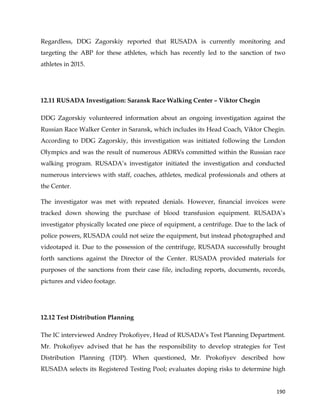  
	
  
	
   190	
  
Regardless, DDG Zagorskiy reported that RUSADA is currently monitoring and
targeting the ABP for these athletes, which has recently led to the sanction of two
athletes in 2015.
12.11 RUSADA Investigation: Saransk Race Walking Center – Viktor Chegin
DDG Zagorskiy volunteered information about an ongoing investigation against the
Russian Race Walker Center in Saransk, which includes its Head Coach, Viktor Chegin.
According to DDG Zagorskiy, this investigation was initiated following the London
Olympics and was the result of numerous ADRVs committed within the Russian race
walking program. RUSADA’s investigator initiated the investigation and conducted
numerous interviews with staff, coaches, athletes, medical professionals and others at
the Center.
The investigator was met with repeated denials. However, financial invoices were
tracked down showing the purchase of blood transfusion equipment. RUSADA’s
investigator physically located one piece of equipment, a centrifuge. Due to the lack of
police powers, RUSADA could not seize the equipment, but instead photographed and
videotaped it. Due to the possession of the centrifuge, RUSADA successfully brought
forth sanctions against the Director of the Center. RUSADA provided materials for
purposes of the sanctions from their case file, including reports, documents, records,
pictures and video footage.
12.12 Test Distribution Planning
The IC interviewed Andrey Prokofiyev, Head of RUSADA’s Test Planning Department.
Mr. Prokofiyev advised that he has the responsibility to develop strategies for Test
Distribution Planning (TDP). When questioned, Mr. Prokofiyev described how
RUSADA selects its Registered Testing Pool; evaluates doping risks to determine high
 