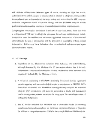  
	
  
	
   191	
  
risk athletes; differentiates between types of sports, focusing on high risk sports;
determines types of test analysis to be conducted in relation to a high risk sport; decides
the number of tests to be conducted for target testing and supporting the ABP program;
evaluates competition events to conduct testing; and how RUSADA analyzes athlete
performance data revealing suspicious or unrealistic competition improvements.
Accepting Mr. Prokofiyev’s description of the TDP at face value, the IC notes that even
a well-designed TDP can be effectively sabotaged by: advance notification of out-of-
competition tests; the avoidance of such tests; aggressive intervention of coaches and
other officials; the use of false names; and the provision of incomplete or false contact
information. Evidence of these behaviours has been obtained and commented upon
elsewhere in this Report.
12.13 IC Findings
1. Regardless of Ms. Zhelanova’s statement that RUSADA acts independently,
although financed by the Ministry, the IC has serious doubts that it is truly
independent. Various sources reported to the IC that there is more influence than
structurally indicated by the Ministry of Sport.
2. A review of a sampling of RUSADA’s reporting procedures showed significant
gaps in reporting and unexplained deficiencies in submissions to ADAMS. DCFs
were either not entered into ADAMS or were significantly delayed. An increased
effort in DCF submissions will assist in generating a timely and transparent
results management process, subject to the integrity of the overall operations of
testing and that process.
3. The IC review revealed that RUSADA has a favourable record of collecting
samples and conducting analysis for particular substances that are of high risk
for athletes in comparison to other NADOs, for example EPO and IRMS analysis.
 
