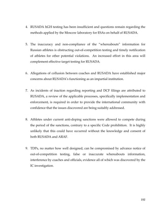  
	
  
	
   192	
  
4. RUSADA hGH testing has been insufficient and questions remain regarding the
methods applied by the Moscow laboratory for ESAs on behalf of RUSADA.
5. The inaccuracy and non-compliance of the “whereabouts” information for
Russian athletes is obstructing out-of-competition testing and timely notification
of athletes for other potential violations. An increased effort in this area will
complement effective target testing for RUSADA.
6. Allegations of collusion between coaches and RUSADA have established major
concerns about RUSADA’s functioning as an impartial institution.
7. As incidents of inaction regarding reporting and DCF filings are attributed to
RUSADA, a review of the applicable processes, specifically implementation and
enforcement, is required in order to provide the international community with
confidence that the issues discovered are being suitably addressed.
8. Athletes under current anti-doping sanctions were allowed to compete during
the period of the sanctions, contrary to a specific Code prohibition. It is highly
unlikely that this could have occurred without the knowledge and consent of
both RUSADA and ARAF.
9. TDPs, no matter how well designed, can be compromised by advance notice of
out-of-competition testing, false or inaccurate whereabouts information,
interference by coaches and officials, evidence all of which was discovered by the
IC investigation.
 