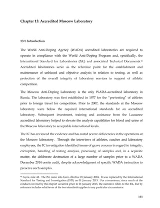  
	
  
	
   193	
  
Chapter 13: Accredited Moscow Laboratory
13.1 Introduction
The World Anti-Doping Agency (WADA) accredited laboratories are required to
operate in compliance with the World Anti-Doping Program and, specifically, the
International Standard for Laboratories (ISL) and associated Technical Documents.90
Accredited laboratories serve as the reference point for the establishment and
maintenance of unbiased and objective analysis in relation to testing, as well as
protection of the overall integrity of laboratory services in support of athletic
competition.
The Moscow Anti-Doping Laboratory is the only WADA-accredited laboratory in
Russia. The laboratory was first established in 1977 for the “pre-testing” of athletes
prior to foreign travel for competition. Prior to 2007, the standards at the Moscow
laboratory were below the required international standards for an accredited
laboratory. Subsequent investment, training and assistance from the Lausanne
accredited laboratory helped to elevate the analysis capabilities for blood and urine of
the Moscow laboratory to acceptable international levels.
The IC has reviewed the evidence and has noted severe deficiencies in the operations at
the Moscow laboratory. Through the interviews of athletes, coaches and laboratory
employees, the IC investigation identified issues of grave concern in regard to integrity,
corruption, handling of testing analysis, processing of samples and, in a separate
matter, the deliberate destruction of a large number of samples prior to a WADA
December 2014 onsite audit, despite acknowledgment of specific WADA instruction to
preserve such samples.
	
  	
  	
  	
  	
  	
  	
  	
  	
  	
  	
  	
  	
  	
  	
  	
  	
  	
  	
  	
  	
  	
  	
  	
  	
  	
  	
  	
  	
  	
  	
  	
  	
  	
  	
  	
  	
  	
  	
  	
  	
  	
  	
  	
  	
  	
  	
  	
  	
  	
  	
  	
  	
  	
  	
  	
  	
  	
  	
  	
  	
  
90 Supra, note 42. The ISL came into force effective 01 January 2004. It was replaced by the International
Standard for Testing and Investigation (ISTI) on 01 January 2015. For convenience, since much of the
conduct covered by this Report occurred prior to 01 January 2015, the narrative refers to the ISL, but by
reference includes whichever of the two standards applies to any particular circumstance.
 