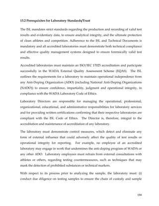  
	
  
	
   194	
  
13.2 Prerequisites for Laboratory Standards/Trust
The ISL mandates strict standards regarding the production and recording of valid test
results and evidentiary data, to ensure analytical integrity, and the ultimate protection
of clean athletes and competition. Adherence to the ISL and Technical Documents is
mandatory and all accredited laboratories must demonstrate both technical compliance
and effective quality management systems designed to ensure forensically valid test
results.
Accredited laboratories must maintain an ISO/IEC 17025 accreditation and participate
successfully in the WADA External Quality Assessment Scheme (EQAS). The ISL
outlines the requirements for a laboratory to maintain operational independence from
any Anti-Doping Organization (ADO) (including National Anti-Doping Organizations
(NADO)) to ensure confidence, impartiality, judgment and operational integrity, in
compliance with the WADA Laboratory Code of Ethics.
Laboratory Directors are responsible for managing the operational, professional,
organizational, educational, and administrative responsibilities for laboratory services
and for providing written certifications confirming that their respective laboratories are
compliant with the ISL Code of Ethics. The Director is, therefore, integral to the
accreditation and maintenance of accreditation of any laboratory.
The laboratory must demonstrate control measures, which detect and eliminate any
form of external influence that could adversely affect the quality of test results or
operational integrity for reporting. For example, no employee of an accredited
laboratory may engage in work that undermines the anti-doping program of WADA or
any other ADO. Laboratory employees must refrain from external consultations with
athletes or others, regarding testing countermeasures, such as techniques that may
mask the detection of prohibited substances or technical markers.
With respect to its process prior to analyzing the sample, the laboratory must: (i)
conduct due diligence on testing samples to ensure the chain of custody and sample
 