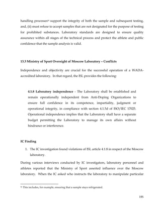  
	
  
	
   195	
  
handling processes91 support the integrity of both the sample and subsequent testing,
and, (ii) must refuse to accept samples that are not designated for the purpose of testing
for prohibited substances. Laboratory standards are designed to ensure quality
assurance within all stages of the technical process and protect the athlete and public
confidence that the sample analysis is valid.
13.3 Ministry of Sport Oversight of Moscow Laboratory – Conflicts
Independence and objectivity are crucial for the successful operation of a WADA-
accredited laboratory. In that regard, the ISL provides the following:
4.1.8 Laboratory independence - The Laboratory shall be established and
remain operationally independent from Anti-Doping Organizations to
ensure full confidence in its competence, impartiality, judgment or
operational integrity, in compliance with section 4.1.5d of ISO/IEC 17025.
Operational independence implies that the Laboratory shall have a separate
budget permitting the Laboratory to manage its own affairs without
hindrance or interference.
IC Finding
1. The IC investigation found violations of ISL article 4.1.8 in respect of the Moscow
laboratory.
During various interviews conducted by IC investigators, laboratory personnel and
athletes reported that the Ministry of Sport asserted influence over the Moscow
laboratory. When the IC asked who instructs the laboratory to manipulate particular
	
  	
  	
  	
  	
  	
  	
  	
  	
  	
  	
  	
  	
  	
  	
  	
  	
  	
  	
  	
  	
  	
  	
  	
  	
  	
  	
  	
  	
  	
  	
  	
  	
  	
  	
  	
  	
  	
  	
  	
  	
  	
  	
  	
  	
  	
  	
  	
  	
  	
  	
  	
  	
  	
  	
  	
  	
  	
  	
  	
  	
  
91 This includes, for example, ensuring that a sample stays refrigerated.
 