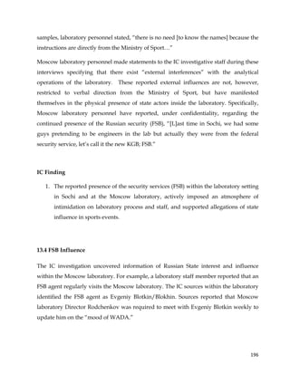  
	
  
	
   196	
  
samples, laboratory personnel stated, “there is no need [to know the names] because the
instructions are directly from the Ministry of Sport…”
Moscow laboratory personnel made statements to the IC investigative staff during these
interviews specifying that there exist “external interferences” with the analytical
operations of the laboratory. These reported external influences are not, however,
restricted to verbal direction from the Ministry of Sport, but have manifested
themselves in the physical presence of state actors inside the laboratory. Specifically,
Moscow laboratory personnel have reported, under confidentiality, regarding the
continued presence of the Russian security (FSB), “[L]ast time in Sochi, we had some
guys pretending to be engineers in the lab but actually they were from the federal
security service, let’s call it the new KGB; FSB.”
IC Finding
1. The reported presence of the security services (FSB) within the laboratory setting
in Sochi and at the Moscow laboratory, actively imposed an atmosphere of
intimidation on laboratory process and staff, and supported allegations of state
influence in sports events.
13.4 FSB Influence
The IC investigation uncovered information of Russian State interest and influence
within the Moscow laboratory. For example, a laboratory staff member reported that an
FSB agent regularly visits the Moscow laboratory. The IC sources within the laboratory
identified the FSB agent as Evgeniy Blotkin/Blokhin. Sources reported that Moscow
laboratory Director Rodchenkov was required to meet with Evgeniy Blotkin weekly to
update him on the “mood of WADA.”
 