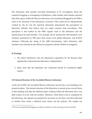  
	
  
	
   197	
  
One laboratory staff member provided information to IC investigators about the
suspected bugging or wiretapping of telephones, while another staff member reported
that office spaces within the Moscow laboratory were monitored (bugged) by the FSB in
order to be informed of the laboratory’s activities.92 This could not be independently
verified by the IC, but the reported statements demonstrate the perceptions of
laboratory officials, who believe they are under constant state surveillance. This
perception is also fuelled by the FSB’s regular visits to the laboratory and the
questioning of its staff members. For example, the IC learned that staff members were
routinely questioned by FSB upon their return from global laboratory and WADA
seminars. Following the airing of the ARD documentary, select laboratory staff
members were directed by the FSB not to cooperate with the WADA investigation.
IC Findings
1. The direct interference into the laboratory’s operations by the Russian State
significantly undermines the laboratory’s independence.
2. Many tests that the laboratory has conducted should be considered highly
suspect.
	
  
13.5 Internal Structure of the Accredited Moscow Laboratory
At the end of 2012, the accredited Moscow laboratory moved into a new building at its
present location. The internal structure of the laboratory is spread across several floors
in this building such that the different teams working within the laboratory have very
little contact, if at all, with one another. Therefore, when bench work is completed by
the laboratory, the aliquots are prepared by one team on one floor, and then delivered
to another floor where a different team carries out the analysis. The sample can
	
  	
  	
  	
  	
  	
  	
  	
  	
  	
  	
  	
  	
  	
  	
  	
  	
  	
  	
  	
  	
  	
  	
  	
  	
  	
  	
  	
  	
  	
  	
  	
  	
  	
  	
  	
  	
  	
  	
  	
  	
  	
  	
  	
  	
  	
  	
  	
  	
  	
  	
  	
  	
  	
  	
  	
  	
  	
  	
  	
  	
  
92 The source stated that the bugging was likely in relation to a then upcoming visit from WADA.
 