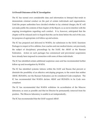  
	
  
	
   9	
  
1.6 Overall Outcomes of the IC Investigation
The IC has turned over considerable data and information to Interpol that tends to
demonstrate criminal conduct on the part of certain individuals and organizations.
Until the proper authorities have decided whether to lay criminal charges, the IC will
not make public the contents of that chapter of the Report, so as not to interfere with the
ongoing investigations regarding such conduct. It is, however, anticipated that the
chapter will be released and it is hoped that this can be done before the end of the year,
for purposes of appropriate civil follow-up and actions.
The IC has prepared and delivered to WADA, for submission to the IAAF, Sanctions
Packages in respect of five athletes, four coaches and one medical doctor, not previously
the subject of disciplinary proceedings by the IAAF, the ARAF or the Russian
Federation. Action on such packages has commenced and provisional suspensions
have already been imposed in connection with some of these individuals.
The IC has identified certain additional suspicious cases and has recommended further
follow-up and investigation by WADA.
The IC has identified systemic failures within the IAAF and Russia that prevent or
diminish the possibility of an effective anti-doping program, to the extent that neither
ARAF, RUSADA, nor the Russian Federation can be considered Code-compliant. The
IC has recommended that WADA declare ARAF and RUSADA to be Code non-
compliant.
The IC has recommended that WADA withdraw its accreditation of the Moscow
laboratory as soon as possible and that its Director be permanently removed from his
position. The Moscow laboratory is unable to act independently.
The IC has recommended that the IAAF suspend ARAF.
 
