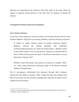  
	
  
	
   198	
  
therefore be compromised and tampered with easily either at the stage where the
aliquot is prepared, during delivery to the other floor for analysis, or during the
analysis.
13.6 Reports of Positive Drug Test Concealment
13.6.1 Vladimir Mokhnev
In July 2014, Yuliya Stepanova secretly recorded a conversation she had with her coach,
Vladimir Mokhnev. During the conversation, Mokhnev made the following revelations:
In relation to another Russian runner he trained, Yekaterina Kupina,
Mokhnev advised she utilized parabolan (aka trenbolone
cyclohexylmethylcarbonate), for which she tested positive. Mokhnev stated
he paid 7,000 roubles to cover up the positive. Stepanova understood this to
mean a 7,000 rouble payment was made to the Moscow laboratory to conceal
this positive doping result.93
Mokhnev stated that Russia’s top runners are allowed to compete “dirty”
(i.e., while using performance enhancing drugs) at the Russian National
Athletics Championships.
The IC investigators corroborated this statement through other witnesses
interviewed. The ability to compete “dirty” reveals that these elite athletes have
little to no concern over the outcomes resulting from collection or analysis of test
samples on such occasions.
	
  	
  	
  	
  	
  	
  	
  	
  	
  	
  	
  	
  	
  	
  	
  	
  	
  	
  	
  	
  	
  	
  	
  	
  	
  	
  	
  	
  	
  	
  	
  	
  	
  	
  	
  	
  	
  	
  	
  	
  	
  	
  	
  	
  	
  	
  	
  	
  	
  	
  	
  	
  	
  	
  	
  	
  	
  	
  	
  	
  	
  
93 There was another possible interpretation of his remark, namely that the funds were paid for an
“unofficial” test (see Chapter 11).
 