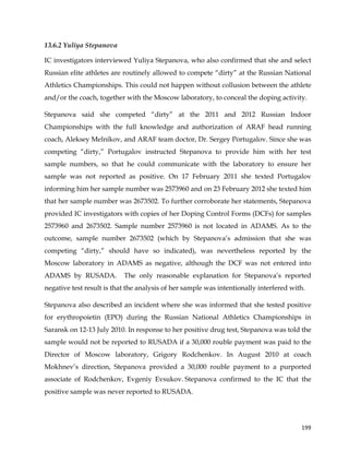  
	
  
	
   199	
  
13.6.2 Yuliya Stepanova
IC investigators interviewed Yuliya Stepanova, who also confirmed that she and select
Russian elite athletes are routinely allowed to compete “dirty” at the Russian National
Athletics Championships. This could not happen without collusion between the athlete
and/or the coach, together with the Moscow laboratory, to conceal the doping activity.
Stepanova said she competed “dirty” at the 2011 and 2012 Russian Indoor
Championships with the full knowledge and authorization of ARAF head running
coach, Aleksey Melnikov, and ARAF team doctor, Dr. Sergey Portugalov. Since she was
competing “dirty,” Portugalov instructed Stepanova to provide him with her test
sample numbers, so that he could communicate with the laboratory to ensure her
sample was not reported as positive. On 17 February 2011 she texted Portugalov
informing him her sample number was 2573960 and on 23 February 2012 she texted him
that her sample number was 2673502. To further corroborate her statements, Stepanova
provided IC investigators with copies of her Doping Control Forms (DCFs) for samples
2573960 and 2673502. Sample number 2573960 is not located in ADAMS. As to the
outcome, sample number 2673502 (which by Stepanova’s admission that she was
competing “dirty,” should have so indicated), was nevertheless reported by the
Moscow laboratory in ADAMS as negative, although the DCF was not entered into
ADAMS by RUSADA. The only reasonable explanation for Stepanova’s reported
negative test result is that the analysis of her sample was intentionally interfered with.
Stepanova also described an incident where she was informed that she tested positive
for erythropoietin (EPO) during the Russian National Athletics Championships in
Saransk on 12-13 July 2010. In response to her positive drug test, Stepanova was told the
sample would not be reported to RUSADA if a 30,000 rouble payment was paid to the
Director of Moscow laboratory, Grigory Rodchenkov. In August 2010 at coach
Mokhnev’s direction, Stepanova provided a 30,000 rouble payment to a purported
associate of Rodchenkov, Evgeniy Evsukov. Stepanova confirmed to the IC that the
positive sample was never reported to RUSADA.
 