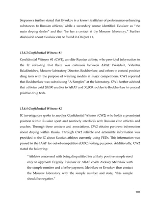  
	
  
	
   200	
  
Stepanova further stated that Evsukov is a known trafficker of performance-enhancing
substances to Russian athletes, while a secondary source identified Evsukov as “the
main doping dealer” and that “he has a contact at the Moscow laboratory.” Further
discussion about Evsukov can be found in Chapter 11.
13.6.3 Confidential Witness #1
Confidential Witness #1 (CW1), an elite Russian athlete, who provided information to
the IC revealing that there was collusion between ARAF President, Valentin
Balakhnichev, Moscow laboratory Director, Rodchenkov, and others to conceal positive
drug tests with the purpose of winning medals at major competitions. CW1 reported
that Rodchenkov was substituting “A Samples” at the laboratory. CW1 further advised
that athletes paid 20,000 roubles to ARAF and 30,000 roubles to Rodchenkov to conceal
positive drug tests.
13.6.4 Confidential Witness #2
IC investigators spoke to another Confidential Witness (CW2) who holds a prominent
position within Russian sport and routinely interfaces with Russian elite athletes and
coaches. Through these contacts and associations, CW2 obtains pertinent information
about doping within Russia. Through CW2 reliable and actionable information was
provided to the IC about Russian athletes currently using PEDs. This information was
passed to the IAAF for out-of-competition (OOC) testing purposes. Additionally, CW2
stated the following:
“Athletes concerned with being disqualified for a likely positive sample need
only to approach Evgeniy Evsukov or ARAF coach Aleksey Melnikov with
the sample number and a bribe payment. Melnikov or Evsukov then contact
the Moscow laboratory with the sample number and state, “this sample
should be negative.”
 