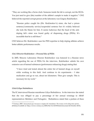  
	
  
	
   201	
  
“They are working like a Swiss clock. Someone inside the lab is corrupt, not the DCOs.
You just need to give (the) number of the athlete’s sample to make it negative.” CW2
believed the reported corrupt person at the laboratory was Grigory Rodchenkov.
“Russian police caught his (Dir. Rodchenkov’s) sister, she had a prison
sentence/community service/suspended sentence but it’s widely believed
she took the blame for him. It seems ludicrous that the head of the anti-
doping lab’s sister was found guilty of dispensing drugs (PEDs). It’s
incredible that he is still there.”
CW2 believes Dir. Rodchenkov uses his PED expertise to help doping athletes achieve
better athletic performance results.
13.6.5 Director Rodchenkov – Personal Use of PEDs
In 2005, Moscow Laboratory Director Rodchenkov was featured in a Russian news
article regarding the use of PEDs.94 In the interview, Rodchenkov admits his own
extensive use of banned substances (performance enhancing drugs) stating that:
“I have tried and tested almost the entire list of banned drugs on myself
while working in this field. And continue to do experiments - I take
medication and go to run, about ten kilometers. Then give sample. This is
necessary for my work.”
13.6.6 Liliya Shobukhova
The IC interviewed Russian marathoner Liliya Shobukhova. In the interview she stated
that she was obliged to pay a percentage of her annual winnings to ARAF
representatives Melnikov and Portugalov. Shobukhova stated that a portion of these
	
  	
  	
  	
  	
  	
  	
  	
  	
  	
  	
  	
  	
  	
  	
  	
  	
  	
  	
  	
  	
  	
  	
  	
  	
  	
  	
  	
  	
  	
  	
  	
  	
  	
  	
  	
  	
  	
  	
  	
  	
  	
  	
  	
  	
  	
  	
  	
  	
  	
  	
  	
  	
  	
  	
  	
  	
  	
  	
  	
  	
  
94 Vremya, 2005. Замкнутый круг большого спорта (IC translation: The vicious circle of big-time sports).
[Online] Available at: http://www.vremya.ru/2005/84/13/125190.html [Accessed 26 October 2015].
 