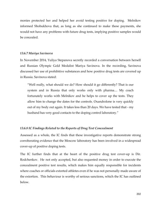  
	
  
	
   202	
  
monies protected her and helped her avoid testing positive for doping. Melnikov
informed Shobukhova that, as long as she continued to make these payments, she
would not have any problems with future drug tests, implying positive samples would
be concealed.
13.6.7 Mariya Savinova
In November 2014, Yuliya Stepanova secretly recorded a conversation between herself
and Russian Olympic Gold Medalist Mariya Savinova. In the recording, Savinova
discussed her use of prohibitive substances and how positive drug tests are covered up
in Russia. Savinova stated:
“Well really, what should we do? How should it go differently? That is our
system and in Russia that only works only with pharma.... My coach
fortunately works with Melnikov and he helps to cover up the tests. They
allow him to change the dates for the controls. Oxandrolone is very quickly
out of my body out again. It takes less than 20 days. We have tested that - my
husband has very good contacts to the doping control laboratory.”
	
  
13.6.8 IC Findings Related to the Reports of Drug Test Concealment
Assessed as a whole, the IC finds that these investigative reports demonstrate strong
corroborating evidence that the Moscow laboratory has been involved in a widespread
cover-up of positive doping tests.
The IC further finds that at the heart of the positive drug test cover-up is Dir.
Rodchenkov. He not only accepted, but also requested money in order to execute the
concealment positive test results, which makes him equally responsible for incidents
where coaches or officials extorted athletes even if he was not personally made aware of
the extortion. This behaviour is worthy of serious sanctions, which the IC has outlined
below.
 