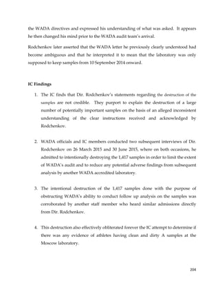  
	
  
	
   204	
  
the WADA directives and expressed his understanding of what was asked. It appears
he then changed his mind prior to the WADA audit team’s arrival.
Rodchenkov later asserted that the WADA letter he previously clearly understood had
become ambiguous and that he interpreted it to mean that the laboratory was only
supposed to keep samples from 10 September 2014 onward.
IC Findings
1. The IC finds that Dir. Rodchenkov’s statements regarding the destruction of the
samples are not credible. They purport to explain the destruction of a large
number of potentially important samples on the basis of an alleged inconsistent
understanding of the clear instructions received and acknowledged by
Rodchenkov.
2. WADA officials and IC members conducted two subsequent interviews of Dir.
Rodchenkov on 26 March 2015 and 30 June 2015, where on both occasions, he
admitted to intentionally destroying the 1,417 samples in order to limit the extent
of WADA’s audit and to reduce any potential adverse findings from subsequent
analysis by another WADA accredited laboratory.
3. The intentional destruction of the 1,417 samples done with the purpose of
obstructing WADA’s ability to conduct follow up analysis on the samples was
corroborated by another staff member who heard similar admissions directly
from Dir. Rodchenkov.
4. This destruction also effectively obliterated forever the IC attempt to determine if
there was any evidence of athletes having clean and dirty A samples at the
Moscow laboratory.
 
