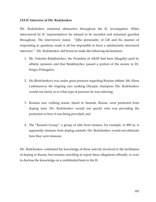  
	
  
	
   205	
  
13.8 IC Interview of Dir. Rodchenkov
Dir. Rodchenkov remained obstructive throughout the IC investigation. When
interviewed by IC representatives he refused to be recorded and remained guarded
throughout. The interviewer noted, “[t]he personality of GR and his manner of
responding to questions made it all but impossible to have a satisfactorily structured
interview.” Dir. Rodchenkov did however make the following declarations:
1. Mr. Valentin Balakhnichev, the President of ARAF had been (illegally) paid by
athletic sponsors and that Balakhnichev passed a portion of the money to Dr.
Sergey Portugalov;
2. He (Rodchenkov) was under great pressure regarding Russian athlete, Ms. Elena
Lashmanova, the reigning race walking Olympic champion. Dir. Rodchenkov
would not clarify as to what type of pressure he was referring;
3. Russian race walking teams, based in Saransk, Russia, were protected from
doping tests. Dir. Rodchenkov would not specify who was providing the
protection or how it was being provided; and
4. The “Kazarin Group,” a group of elite level runners, for example, in 800 m, is
apparently immune from doping controls. Dir. Rodchenkov would not elaborate
how they were immune.
Dir. Rodchenkov confirmed his knowledge of those actively involved in the facilitation
of doping in Russia, but remains unwilling to report these allegations officially or even
to disclose the knowledge on a confidential basis to the IC.
 
