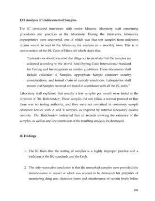  
	
  
	
   206	
  
13.9 Analysis of Undocumented Samples
The IC conducted interviews with senior Moscow laboratory staff concerning
procedures and practices at the laboratory. During the interviews, laboratory
improprieties were uncovered, one of which was that test samples from unknown
origins would be sent to the laboratory for analysis on a monthly basis. This is in
contravention of the ISL Code of Ethics 4.0 which states that:
“Laboratories should exercise due diligence to ascertain that the Samples are
collected according to the World Anti-Doping Code International Standard
for Testing and Investigations or similar guidelines. These documents shall
include collection of Samples, appropriate Sample container security
considerations, and formal chain of custody conditions. Laboratories shall
ensure that Samples received are tested in accordance with all the ISL rules.”
Laboratory staff explained that usually a few samples per month were tested at the
direction of Dir. Rodchenkov. These samples did not follow a normal protocol in that
there was no testing authority, and they were not contained in customary sample
collection bottles with A and B samples, as required by internal laboratory quality
controls. Dir. Rodchenkov instructed that all records showing the existence of the
samples, as well as any documentation of the resulting analysis, be destroyed.
IC Findings
1. The IC finds that the testing of samples is a highly improper practice and a
violation of the ISL standards and the Code.
2. The only reasonable conclusion is that the unmarked samples were provided (the
documentation in respect of which was ordered to be destroyed) for purposes of
monitoring drug use, clearance times and maintenance of certain levels below
 