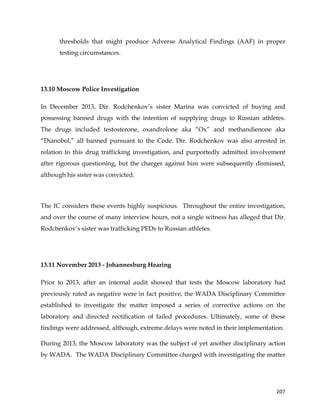  
	
  
	
   207	
  
thresholds that might produce Adverse Analytical Findings (AAF) in proper
testing circumstances.
13.10 Moscow Police Investigation
In December 2013, Dir. Rodchenkov’s sister Marina was convicted of buying and
possessing banned drugs with the intention of supplying drugs to Russian athletes.
The drugs included testosterone, oxandrolone aka “Ox” and methandienone aka
“Dianobol,” all banned pursuant to the Code. Dir. Rodchenkov was also arrested in
relation to this drug trafficking investigation, and purportedly admitted involvement
after rigorous questioning, but the charges against him were subsequently dismissed,
although his sister was convicted.
The IC considers these events highly suspicious. Throughout the entire investigation,
and over the course of many interview hours, not a single witness has alleged that Dir.
Rodchenkov’s sister was trafficking PEDs to Russian athletes.
13.11 November 2013 - Johannesburg Hearing
Prior to 2013, after an internal audit showed that tests the Moscow laboratory had
previously rated as negative were in fact positive, the WADA Disciplinary Committee
established to investigate the matter imposed a series of corrective actions on the
laboratory and directed rectification of failed procedures. Ultimately, some of these
findings were addressed, although, extreme delays were noted in their implementation.
During 2013, the Moscow laboratory was the subject of yet another disciplinary action
by WADA. The WADA Disciplinary Committee charged with investigating the matter
 