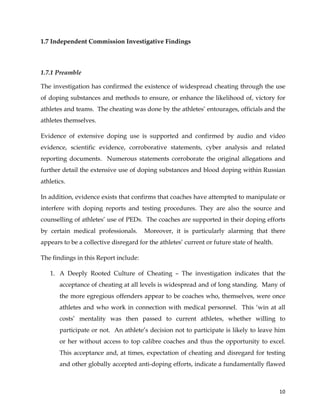  
	
  
	
   10	
  
1.7 Independent Commission Investigative Findings
	
  
1.7.1 Preamble
The investigation has confirmed the existence of widespread cheating through the use
of doping substances and methods to ensure, or enhance the likelihood of, victory for
athletes and teams. The cheating was done by the athletes’ entourages, officials and the
athletes themselves.
Evidence of extensive doping use is supported and confirmed by audio and video
evidence, scientific evidence, corroborative statements, cyber analysis and related
reporting documents. Numerous statements corroborate the original allegations and
further detail the extensive use of doping substances and blood doping within Russian
athletics.
In addition, evidence exists that confirms that coaches have attempted to manipulate or
interfere with doping reports and testing procedures. They are also the source and
counselling of athletes’ use of PEDs. The coaches are supported in their doping efforts
by certain medical professionals. Moreover, it is particularly alarming that there
appears to be a collective disregard for the athletes’ current or future state of health.
The findings in this Report include:
1. A Deeply Rooted Culture of Cheating – The investigation indicates that the
acceptance of cheating at all levels is widespread and of long standing. Many of
the more egregious offenders appear to be coaches who, themselves, were once
athletes and who work in connection with medical personnel. This ‘win at all
costs’ mentality was then passed to current athletes, whether willing to
participate or not. An athlete’s decision not to participate is likely to leave him
or her without access to top calibre coaches and thus the opportunity to excel.
This acceptance and, at times, expectation of cheating and disregard for testing
and other globally accepted anti-doping efforts, indicate a fundamentally flawed
 