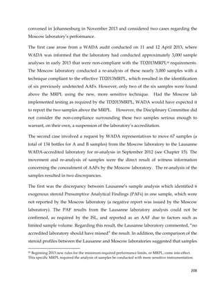  
	
  
	
   208	
  
convened in Johannesburg in November 2013 and considered two cases regarding the
Moscow laboratory’s performance.
The first case arose from a WADA audit conducted on 11 and 12 April 2013, where
WADA was informed that the laboratory had conducted approximately 3,000 sample
analyses in early 2013 that were non-compliant with the TD2013MRPL95 requirements.
The Moscow laboratory conducted a re-analysis of these nearly 3,000 samples with a
technique compliant to the effective TD2013MRPL, which resulted in the identification
of six previously undetected AAFs. However, only two of the six samples were found
above the MRPL using the new, more sensitive technique. Had the Moscow lab
implemented testing as required by the TD2013MRPL, WADA would have expected it
to report the two samples above the MRPL. However, the Disciplinary Committee did
not consider the non-compliance surrounding these two samples serious enough to
warrant, on their own, a suspension of the laboratory’s accreditation.
The second case involved a request by WADA representatives to move 67 samples (a
total of 134 bottles for A and B samples) from the Moscow laboratory to the Lausanne
WADA-accredited laboratory for re-analysis in September 2012 (see Chapter 15). The
movement and re-analysis of samples were the direct result of witness information
concerning the concealment of AAFs by the Moscow laboratory. The re-analysis of the
samples resulted in two discrepancies.
The first was the discrepancy between Lausanne’s sample analysis which identified 6
exogenous steroid Presumptive Analytical Findings (PAFs) in one sample, which were
not reported by the Moscow laboratory (a negative report was issued by the Moscow
laboratory). The PAF results from the Lausanne laboratory analysis could not be
confirmed, as required by the ISL, and reported as an AAF due to factors such as
limited sample volume. Regarding this result, the Lausanne laboratory commented, “no
accredited laboratory should have missed” the result. In addition, the comparison of the
steroid profiles between the Lausanne and Moscow laboratories suggested that samples
	
  	
  	
  	
  	
  	
  	
  	
  	
  	
  	
  	
  	
  	
  	
  	
  	
  	
  	
  	
  	
  	
  	
  	
  	
  	
  	
  	
  	
  	
  	
  	
  	
  	
  	
  	
  	
  	
  	
  	
  	
  	
  	
  	
  	
  	
  	
  	
  	
  	
  	
  	
  	
  	
  	
  	
  	
  	
  	
  	
  	
  
95 Beginning 2013 new rules for the minimum required performance limits, or MRPL, came into effect.
This specific MRPL required the analysis of samples be conducted with more sensitive instrumentation.
 