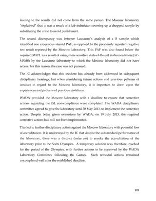  
	
  
	
   209	
  
leading to the results did not come from the same person. The Moscow laboratory
“explained” that it was a result of a lab technician covering up a dropped sample by
substituting the urine to avoid punishment.
The second discrepancy was between Lausanne’s analysis of a B sample which
identified one exogenous steroid PAF, as opposed to the previously reported negative
test result reported by the Moscow laboratory. This PAF was also found below the
required MRPL as a result of using more sensitive state-of-the-art instrumentation (GC-
MSMS) by the Lausanne laboratory to which the Moscow laboratory did not have
access. For this reason, the case was not pursued.
The IC acknowledges that this incident has already been addressed in subsequent
disciplinary hearings, but when considering future actions and previous patterns of
conduct in regard to the Moscow laboratory, it is important to draw upon the
experiences and patterns of previous violations.
WADA provided the Moscow laboratory with a deadline to ensure that corrective
actions regarding the ISL non-compliance were completed. The WADA disciplinary
committee agreed to give the laboratory until 30 May 2013, to implement the corrective
action. Despite being given extensions by WADA, on 19 July 2013, the required
corrective actions had still not been implemented.
This led to further disciplinary action against the Moscow laboratory with potential loss
of accreditation. It is understood by the IC that despite the substandard performance of
the laboratory, there was a distinct desire not to revoke the accreditation of the
laboratory prior to the Sochi Olympics. A temporary solution was, therefore, reached
for the period of the Olympics, with further actions to be approved by the WADA
Laboratory Committee following the Games. Such remedial actions remained
uncompleted well after the established deadline.
 