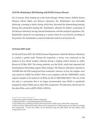  
	
  
	
   210	
  
13.12 Dir. Rodchenkov 2014 Meeting with WADA Science Director
On 11 January 2014, leading up to the Sochi Olympic Winter Games, WADA Science
Director, Olivier Rabin and Moscow laboratory Dir. Rodchenkov met informally
following a meeting in Sochi, during which they discussed the Johannesburg hearing.
During this unsolicited meeting Dir. Rodchenkov affirmed Dr. Rabin’s assessment of
the Moscow laboratory having external interferences with the analytical operations. Dir.
Rodchenkov stated he was operating in a system where he was forced to do things in
his position. Dir. Rodchenkov would not elaborate what he was forced to do.
13.13 June 2015 Audit
On 24 and 25 June 2015, the WADA Science Department visited the Moscow laboratory
to conduct a partial audit. During the inspection, a review was conducted on the
analysis of five blood samples collected during a doping control mission in Adler,
Russia on 22 May 2015. The testing authority was the IAAF, which had requested full
Erythropoiesis Stimulating Agents (ESA) testing.96 The Moscow laboratory reported in
ADAMS that full ESA testing had been conducted, whereas, in fact, the samples were
only tested for CERA97 by ELISA.98 This is not compliant with the TD2014EPO, which
requires samples to be tested for all ESAs by IEF or SDS/SAR-PAGE.99 The use of the
test only is a procedure that is no longer recommended, since ELISA is specifically
designed to detect CERA and no other ESA compounds. The laboratory did not test for
the other ESAs, such as rEPO, NESP or EPO-Fc.
	
  	
  	
  	
  	
  	
  	
  	
  	
  	
  	
  	
  	
  	
  	
  	
  	
  	
  	
  	
  	
  	
  	
  	
  	
  	
  	
  	
  	
  	
  	
  	
  	
  	
  	
  	
  	
  	
  	
  	
  	
  	
  	
  	
  	
  	
  	
  	
  	
  	
  	
  	
  	
  	
  	
  	
  	
  	
  	
  	
  	
  
96 This tests for EPO and other similar compounds.
97 CERA, like EPO, is a stimulating agent in the ESA class.
98 The ELISA test is a method of analysis that only tests for CERA and no other ESA compounds.
99 There exist four different ESA tests. However by using just two of these tests you can detect all existing
ESA compounds. In this case CERA can be detected using the SAR PAGE test that detects other
compounds as well.
 