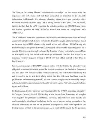  
	
  
	
   211	
  
The Moscow laboratory blamed “administrative oversight” as the reason why the
requested full ESA menu had not been conducted as indicated in its ADAMS
submission. Additionally, the Moscow laboratory stated there was confusion, since
RUSADA routinely requests only CERA testing instead of full ESAs. This, of course,
ignores the fact that the IAAF requested the tests in question, not RUSADA, and raises
the further question of why RUSADA would not insist on compliance with
TD2014EPO.
The IC finds this behaviour problematic and suspicious for two reasons. First, technical
documents dictate which tests to perform to detect the sought after compounds based
on the most logical PED substances for at-risk sports and athletes. RUSADA may ask
the laboratory to test generally for ESAs, however it should not be requesting a test for a
specific ESA compound, which excludes the detection of other potentially present ESAs
as it is highly likely that use of an ESA can go undetected. The fact that RUSADA, as
reported, routinely requests testing in blood only for CERA instead of full ESAs is
highly suspect.
Second, upon receipt of RUSADA’s request to test only for CERA, the laboratory was
obligated to inform it that this would be in contravention of the Technical Document
and that a full ESA menu would be conducted instead. The fact that the laboratory did
not proceed to do so and then falsely stated that the full menu had been used is
problematic and concerning to the IC because positive samples can be missed by simply
not conducting the recommended testing for the most logical PED substances for at-risk
sports and athletes.
In this instance, the five samples were transferred to the WADA accredited laboratory
in Cologne, Germany for full ESA testing, where the analysis determined all samples
were negative for prohibitive substances. However, irrespective of these results, the
audit revealed a significant breakdown in the use of proper testing protocols at the
Moscow laboratory, as well as an apparent willingness to issue false reports of the
testing menus applied in the circumstances. As a result of this audit, the IC questions
 