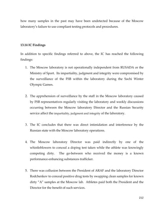  
	
  
	
   212	
  
how many samples in the past may have been undetected because of the Moscow
laboratory’s failure to use compliant testing protocols and procedures.
13.14 IC Findings
In addition to specific findings referred to above, the IC has reached the following
findings:
1. The Moscow laboratory is not operationally independent from RUSADA or the
Ministry of Sport. Its impartiality, judgment and integrity were compromised by
the surveillance of the FSB within the laboratory during the Sochi Winter
Olympic Games.
2. The apprehension of surveillance by the staff in the Moscow laboratory caused
by FSB representatives regularly visiting the laboratory and weekly discussions
occurring between the Moscow laboratory Director and the Russian Security
service affect the impartiality, judgment and integrity of the laboratory.
3. The IC concludes that there was direct intimidation and interference by the
Russian state with the Moscow laboratory operations.
4. The Moscow laboratory Director was paid indirectly by one of the
whistleblowers to conceal a doping test taken while the athlete was knowingly
competing dirty. The go-between who received the money is a known
performance-enhancing substances trafficker.
5. There was collusion between the President of ARAF and the laboratory Director
Rodchenkov to conceal positive drug tests by swapping clean samples for known
dirty “A” samples at the Moscow lab. Athletes paid both the President and the
Director for the benefit of such services.
 