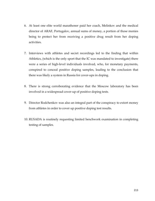  
	
  
	
   213	
  
6. At least one elite world marathoner paid her coach, Melinkov and the medical
director of ARAF, Portugalov, annual sums of money, a portion of those monies
being to protect her from receiving a positive drug result from her doping
activities.
7. Interviews with athletes and secret recordings led to the finding that within
Athletics, (which is the only sport that the IC was mandated to investigate) there
were a series of high-level individuals involved, who, for monetary payments,
conspired to conceal positive doping samples, leading to the conclusion that
there was likely a system in Russia for cover-ups in doping.
8. There is strong corroborating evidence that the Moscow laboratory has been
involved in a widespread cover-up of positive doping tests.
9. Director Rodchenkov was also an integral part of the conspiracy to extort money
from athletes in order to cover up positive doping test results.
10. RUSADA is routinely requesting limited benchwork examination in completing
testing of samples.
 