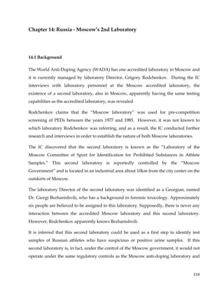  
	
  
	
   214	
  
Chapter 14: Russia - Moscow’s 2nd Laboratory
14.1 Background
The World Anti-Doping Agency (WADA) has one accredited laboratory in Moscow and
it is currently managed by laboratory Director, Grigory Rodchenkov. During the IC
interviews with laboratory personnel at the Moscow accredited laboratory, the
existence of a second laboratory, also in Moscow, apparently having the same testing
capabilities as the accredited laboratory, was revealed.
Rodchenkov claims that the “Moscow laboratory” was used for pre-competition
screening of PEDs between the years 1977 and 1985. However, it was not known to
which laboratory Rodchenkov was referring, and as a result, the IC conducted further
research and interviews in order to establish the nature of both Moscow laboratories.
The IC discovered that the second laboratory is known as the “Laboratory of the
Moscow Committee of Sport for Identification for Prohibited Substances in Athlete
Samples.” This second laboratory is reportedly controlled by the “Moscow
Government” and is located in an industrial area about 10km from the city center on the
outskirts of Moscow.
The laboratory Director of the second laboratory was identified as a Georgian, named
Dr. Giorgi Bezhanishvili, who has a background in forensic toxicology. Approximately
six people are believed to be assigned to this laboratory. Supposedly, there is never any
interaction between the accredited Moscow laboratory and this second laboratory.
However, Rodchenkov apparently knows Bezhanishvili.
It is inferred that this second laboratory could be used as a first step to identify test
samples of Russian athletes who have suspicious or positive urine samples. If this
second laboratory is, in fact, under the control of the Moscow government, it would not
operate under the same regulatory controls as the Moscow anti-doping laboratory and
 