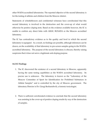  
	
  
	
   215	
  
other WADA-accredited laboratories. The reported objective of the second laboratory is
for the testing of athletes and children from the Moscow district.
Statements of whistleblowers and confidential witnesses have corroborated that this
second laboratory is involved in the destruction and the cover-up of what would
otherwise be positive doping tests. Based on the evidence available however, the IC is
unable to confirm any direct links with ARAF, RUSADA or the Moscow accredited
laboratory.
The IC has contradictory evidence as to the quality and level to which the second
laboratory is equipped. As a result, no findings are possible, although inferences can be
drawn, on the availability of that laboratory to pre-screen samples going to the WADA-
accredited laboratory. The purpose of the second laboratory is obscure, thereby raising
suspicions that it does not serve a legitimate anti-doping purpose.
14.2 IC Findings
1. The IC discovered the existence of a second laboratory in Moscow, apparently
having the same testing capabilities as the WADA accredited laboratory. Its
precise use is unknown. The laboratory is known as the “Laboratory of the
Moscow Committee of Sport for Identification for Prohibited Substances in
Athlete Samples” and is controlled by the city of Moscow government. The
laboratory Director is Dr. Giorgi Bezhanishvili, a forensic toxicologist.
2. There is sufficient corroborated evidence to conclude that the second laboratory
was assisting in the cover-up of positive doping results by way of the destruction
of samples.
 