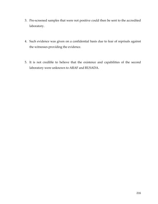  
	
  
	
   216	
  
3. Pre-screened samples that were not positive could then be sent to the accredited
laboratory.
4. Such evidence was given on a confidential basis due to fear of reprisals against
the witnesses providing the evidence.
5. It is not credible to believe that the existence and capabilities of the second
laboratory were unknown to ARAF and RUSADA.
 