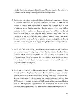  
	
  
	
   11	
  
mindset that is deeply ingrained in all levels of Russian athletics. The mindset is
“justified” on the theory that everyone else is cheating as well.
2. Exploitation of Athletes - As a result of this mindset, an open and accepted series
of unethical behaviours and practices has become the norm. In addition, the
pursuit of medals and exploitation of athletes for financial gain is well
pronounced across Russian athletics. Russian athletes were often willing
participants. However, there are documented cases where athletes who did not
want to participate in ‘the program’ were informed they would not be
considered as part of the federation’s national team for competition. Also, other
coercive activities were employed to gain the athletes’ participation in doping
activities, such as being unable to engage the highest calibre coaching assistance.
3. Confirmed Athletes Cheating - This Report outlines consistent and systematic
use of performance enhancing drugs by many Russian athletes. This Report also
identified a high percentage of athletes who were unwilling to participate in the
IC investigation. The IC also found that many athletes were not filing accurate
contact information for whereabouts purposes and many who clearly refused to
cooperate with the investigation.
4. Confirmed Involvement by Doctors, Coaches and Laboratory Personnel - This
Report confirms allegations that some Russian doctors and/or laboratory
personnel acted as enablers for systematic cheating along with athletics coaches.
This Report also identifies the intentional and malicious destruction of more than
1,400 samples by Moscow laboratory officials after receiving written notification
from WADA to preserve target samples. The investigation has revealed many
instances of inadequate testing and poor compliance around testing standards.
 