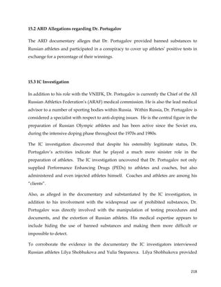  
	
  
	
   218	
  
15.2 ARD Allegations regarding Dr. Portugalov
The ARD documentary alleges that Dr. Portugalov provided banned substances to
Russian athletes and participated in a conspiracy to cover up athletes’ positive tests in
exchange for a percentage of their winnings.
15.3 IC Investigation
In addition to his role with the VNIIFK, Dr. Portugalov is currently the Chief of the All
Russian Athletics Federation’s (ARAF) medical commission. He is also the lead medical
advisor to a number of sporting bodies within Russia. Within Russia, Dr. Portugalov is
considered a specialist with respect to anti-doping issues. He is the central figure in the
preparation of Russian Olympic athletes and has been active since the Soviet era,
during the intensive doping phase throughout the 1970s and 1980s.
The IC investigation discovered that despite his ostensibly legitimate status, Dr.
Portugalov’s activities indicate that he played a much more sinister role in the
preparation of athletes. The IC investigation uncovered that Dr. Portugalov not only
supplied Performance Enhancing Drugs (PEDs) to athletes and coaches, but also
administered and even injected athletes himself. Coaches and athletes are among his
“clients”.
Also, as alleged in the documentary and substantiated by the IC investigation, in
addition to his involvement with the widespread use of prohibited substances, Dr.
Portugalov was directly involved with the manipulation of testing procedures and
documents, and the extortion of Russian athletes. His medical expertise appears to
include hiding the use of banned substances and making them more difficult or
impossible to detect.
To corroborate the evidence in the documentary the IC investigators interviewed
Russian athletes Lilya Shobhukova and Yulia Stepanova. Lilya Shobhukova provided
 