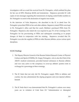  
	
  
	
   219	
  
investigators with an e-mail she received from Dr. Portugalov, which outlined his plan
for her use of EPO, Dinatrop (hGH) and testosterone. Stepanova provided IC with
copies of sms messages regarding the transmission of doping control bottle numbers to
Dr. Portugalov to assist in the declaration of negative test results.
In the interview of Yulia Stepanova, she described to the IC in detail how Dr.
Portugalov prescribed PEDs to her and other athletes. Stepanova stated PEDs were kept
in Dr. Portugalov’s office and that her coach, Mokhnev purchased PEDs from Dr.
Portugalov. Stepanova also stated she was required to pay 5% of her winnings to Dr.
Portugalov for his provisioning of PEDs and subsequent counseling as to proper
dosages of them in conjunction with her training. Stepanova revealed that Dr.
Portugalov was also the supplier of PEDs to other Russian athletes, across various sport
disciplines.
15.4 IC Findings
1. The Deputy Director General of the Russian Federal Research Center of Physical
Culture and Sports (VNIIFK), Dr. Sergey Portugalov, who is also the Chief of the
ARAF’s medical commission, provided banned substances to Russian athletes
and was very active in the conspiracy to cover-up athletes’ positive tests in
exchange for a percentage of their winnings.
2. The IC finds that not only did Dr. Portugalov supply PEDs to athletes and
coaches, but also administered the doping programs and even injected athletes
himself.
3. The IC finds that it was demonstrated that Dr. Portugalov’s actions over many
years are in violation of Code Item 2.8 “Administration or Attempted
 
