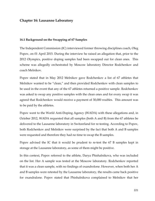  
	
  
	
   221	
  
Chapter 16: Lausanne Laboratory
16.1 Background on the Swapping of 67 Samples
The Independent Commission (IC) interviewed former throwing disciplines coach, Oleg
Popov, on 01 April 2015. During the interview he raised an allegation that, prior to the
2012 Olympics, positive doping samples had been swapped out for clean ones. This
scheme was allegedly orchestrated by Moscow laboratory Director Rodchenkov and
coach Melnikov.
Popov stated that in May 2012 Melnikov gave Rodchenkov a list of 67 athletes that
Melnikov wanted to be “clean,” and then provided Rodchenkov with clean samples to
be used in the event that any of the 67 athletes returned a positive sample. Rodchenkov
was asked to swap any positive samples with the clean ones and for every swap it was
agreed that Rodchenkov would receive a payment of 30,000 roubles. This amount was
to be paid by the athletes.
Popov went to the World Anti-Doping Agency (WADA) with these allegations and, in
October 2012, WADA requested that all samples (both A and B) from the 67 athletes be
delivered to the Lausanne laboratory in Switzerland for re-testing. According to Popov,
both Rodchenkov and Melnikov were surprised by the fact that both A and B samples
were requested and therefore they had no time to swap the B samples.
Popov advised the IC that it would be prudent to re-test the 67 B samples kept in
storage at the Lausanne laboratory, as some of them might be positive.
In this context, Popov referred to the athlete, Darya Phishalnikova, who was included
on the list. Her A sample was tested at the Moscow laboratory. Rodchenkov reported
that it was a clean sample, with no findings of oxandrolone. However, when both her A
and B samples were retested by the Lausanne laboratory, the results came back positive
for oxandralone. Popov stated that Phishalnikova complained to Melnikov that her
 