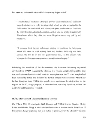  
	
  
	
   223	
  
In a recorded statement for the ARD documentary, Popov stated:
“The athlete has no choice. Either you prepare yourself in national team with
banned substances, in order to win medals which are also accredited to the
Federation – the head coach, the Ministry of Sport, the Federation President,
the entire Russian Athletics Federation. And, if you are unable to agree with
this scheme, which they offer you, then things can move very quickly and
you're out.”
“If someone took banned substances during preparations, the laboratory
found out about it. And among these top athletes, especially the most
famous, the top 10 on the best performance lists, for the athletes who
belonged, in those cases samples were sometimes exchanged.”
Following the broadcast of the documentary, the Lausanne laboratory requested
direction from WADA regarding the 12 stored low volume samples. It was at this time
that the Lausanne laboratory staff made an assumption that the 55 other samples had
been sufficiently tested and therefore no further analysis was necessary. Absent any
further directives from WADA, the samples were designated for destruction. At the
request of the IC, Saugy prepared a memorandum providing details as to how the
destruction of the samples occurred.
16.3 IC interview with Lausanne laboratory Director
On 17 June 2015, IC investigator Nick Connon and WADA Science Director, Olivier
Rabin, interviewed Saugy at the Lausanne laboratory in relation to the destruction of
the samples. Saugy explained that as a matter of process, when the laboratory informs
 