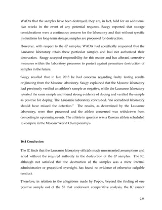  
	
  
	
   224	
  
WADA that the samples have been destroyed, they are, in fact, held for an additional
two weeks in the event of any potential requests. Saugy reported that storage
considerations were a continuous concern for the laboratory and that without specific
instructions for long-term storage, samples are processed for destruction.
However, with respect to the 67 samples, WADA had specifically requested that the
Lausanne laboratory retain these particular samples and had not authorized their
destruction. Saugy accepted responsibility for this matter and has affected corrective
measures within the laboratory processes to protect against premature destruction of
samples in the future.
Saugy recalled that in late 2013 he had concerns regarding faulty testing results
originating from the Moscow laboratory. Saugy explained that the Moscow laboratory
had previously verified an athlete’s sample as negative, while the Lausanne laboratory
retested the same sample and found strong evidence of doping and verified the sample
as positive for doping. The Lausanne laboratory concluded, “no accredited laboratory
should have missed the detection.” The results, as determined by the Lausanne
laboratory, were then processed and the athlete concerned was withdrawn from
competing in upcoming events. The athlete in question was a Russian athlete scheduled
to compete in the Moscow World Championships.
16.4 Conclusion
The IC finds that the Lausanne laboratory officials made unwarranted assumptions and
acted without the required authority in the destruction of the 67 samples. The IC,
although not satisfied that the destruction of the samples was a mere internal
administrative or procedural oversight, has found no evidence of otherwise culpable
conduct.
Therefore, in relation to the allegations made by Popov, beyond the finding of one
positive sample out of the 55 that underwent comparative analysis, the IC cannot
 