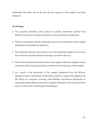  
	
  
	
   225	
  
substantiate the claims due to the fact that the majority of the samples have been
destroyed.
16.5 Findings
1. The Lausanne laboratory acted contrary to specific instructions received from
WADA to retain the 67 samples transferred to it from the Moscow laboratory.
2. The IC is not satisfied with the explanations given for the destruction of the samples
transferred from the Moscow laboratory.
3. The prohibited substance discovered in one of the transferred samples was at a level
lower than that which the Moscow laboratory was able to discover.
4. The IC has not discovered evidence that would support otherwise culpable conduct
on the part of the Lausanne laboratory in relation to the destruction of the samples.
5. As a result of the destruction of the samples transferred from the Moscow
laboratory, there is insufficient corroborating evidence to support the allegations by
Mr. Popov of a conspiracy involving coach Melnikov and director Rodchenkov to
ensure that certain athletes were to have samples substituted in the event of positive
tests, for which a fee would be paid to Rodchenkov.
 