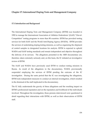  
	
  
	
   226	
  
Chapter 17: International Doping Tests and Management Company
17.1 Introduction and Background
	
  
The International Doping Tests and Management Company (IDTM) was founded in
1992 to manage the International Association of Athletics Federations’ (IAAF) “Out-of-
Competition” testing programs in more than 80 countries. IDTM has provided testing
services for both IAAF and the World Anti-Doping Agency (WADA). IDTM provides
the services of undertaking doping testing missions, as well as organizing the shipment
of control samples to designated locations for analysis. IDTM is expected to uphold
WADA and IAAF testing standards and remain independent and objective throughout
the delivery of its services. The allegations presented in the ARD documentary are,
therefore, taken extremely seriously and, on this basis, the IC initiated an investigative
review of IDTM.
The IAAF and WADA have previously used IDTM to conduct testing missions in
Russia. As result of the allegations in the documentary, WADA provisionally
suspended employing the services of IDTM pending the outcome of the IC
investigation. During the same period that the IC was investigating the allegations,
IDTM took independent measures to conduct an internal investigation, which resulted
in the dismissal of the staff implicated in the documentary.
The IC fully understands the gravity of these allegations and the resulting impact on
IDTM’s professional reputation and on the reputation and livelihood of the individuals
involved. Throughout the investigation, those persons interviewed were questioned in
detail regarding their interactions with IDTM, as well as their observations of IDTM
staff.
 
