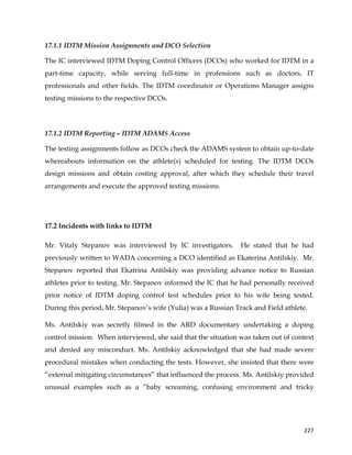  
	
  
	
   227	
  
17.1.1 IDTM Mission Assignments and DCO Selection
The IC interviewed IDTM Doping Control Officers (DCOs) who worked for IDTM in a
part-time capacity, while serving full-time in professions such as doctors, IT
professionals and other fields. The IDTM coordinator or Operations Manager assigns
testing missions to the respective DCOs.
17.1.2 IDTM Reporting – IDTM ADAMS Access
The testing assignments follow as DCOs check the ADAMS system to obtain up-to-date
whereabouts information on the athlete(s) scheduled for testing. The IDTM DCOs
design missions and obtain costing approval, after which they schedule their travel
arrangements and execute the approved testing missions.
17.2 Incidents with links to IDTM
Mr. Vitaly Stepanov was interviewed by IC investigators. He stated that he had
previously written to WADA concerning a DCO identified as Ekaterina Antilskiy. Mr.
Stepanov reported that Ekatrina Antilskiy was providing advance notice to Russian
athletes prior to testing. Mr. Stepanov informed the IC that he had personally received
prior notice of IDTM doping control test schedules prior to his wife being tested.
During this period, Mr. Stepanov’s wife (Yulia) was a Russian Track and Field athlete.
Ms. Antilskiy was secretly filmed in the ARD documentary undertaking a doping
control mission. When interviewed, she said that the situation was taken out of context
and denied any misconduct. Ms. Antilskiy acknowledged that she had made severe
procedural mistakes when conducting the tests. However, she insisted that there were
“external mitigating circumstances” that influenced the process. Ms. Antilskiy provided
unusual examples such as a “baby screaming, confusing environment and tricky
 