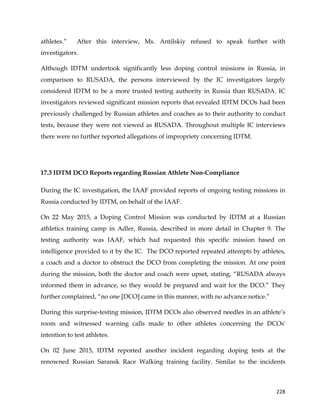  
	
  
	
   228	
  
athletes.” After this interview, Ms. Antilskiy refused to speak further with
investigators.
Although IDTM undertook significantly less doping control missions in Russia, in
comparison to RUSADA, the persons interviewed by the IC investigators largely
considered IDTM to be a more trusted testing authority in Russia than RUSADA. IC
investigators reviewed significant mission reports that revealed IDTM DCOs had been
previously challenged by Russian athletes and coaches as to their authority to conduct
tests, because they were not viewed as RUSADA. Throughout multiple IC interviews
there were no further reported allegations of impropriety concerning IDTM.
17.3 IDTM DCO Reports regarding Russian Athlete Non-Compliance
During the IC investigation, the IAAF provided reports of ongoing testing missions in
Russia conducted by IDTM, on behalf of the IAAF.
On 22 May 2015, a Doping Control Mission was conducted by IDTM at a Russian
athletics training camp in Adler, Russia, described in more detail in Chapter 9. The
testing authority was IAAF, which had requested this specific mission based on
intelligence provided to it by the IC. The DCO reported repeated attempts by athletes,
a coach and a doctor to obstruct the DCO from completing the mission. At one point
during the mission, both the doctor and coach were upset, stating, “RUSADA always
informed them in advance, so they would be prepared and wait for the DCO.” They
further complained, “no one [DCO] came in this manner, with no advance notice.”
During this surprise-testing mission, IDTM DCOs also observed needles in an athlete’s
room and witnessed warning calls made to other athletes concerning the DCOs'
intention to test athletes.
On 02 June 2015, IDTM reported another incident regarding doping tests at the
renowned Russian Saransk Race Walking training facility. Similar to the incidents
 