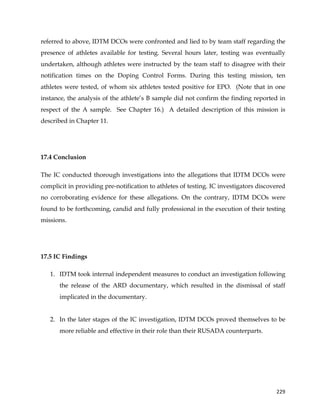  
	
  
	
   229	
  
referred to above, IDTM DCOs were confronted and lied to by team staff regarding the
presence of athletes available for testing. Several hours later, testing was eventually
undertaken, although athletes were instructed by the team staff to disagree with their
notification times on the Doping Control Forms. During this testing mission, ten
athletes were tested, of whom six athletes tested positive for EPO. (Note that in one
instance, the analysis of the athlete’s B sample did not confirm the finding reported in
respect of the A sample. See Chapter 16.) A detailed description of this mission is
described in Chapter 11.
17.4 Conclusion
The IC conducted thorough investigations into the allegations that IDTM DCOs were
complicit in providing pre-notification to athletes of testing. IC investigators discovered
no corroborating evidence for these allegations. On the contrary, IDTM DCOs were
found to be forthcoming, candid and fully professional in the execution of their testing
missions.
17.5 IC Findings
1. IDTM took internal independent measures to conduct an investigation following
the release of the ARD documentary, which resulted in the dismissal of staff
implicated in the documentary.
2. In the later stages of the IC investigation, IDTM DCOs proved themselves to be
more reliable and effective in their role than their RUSADA counterparts.
 