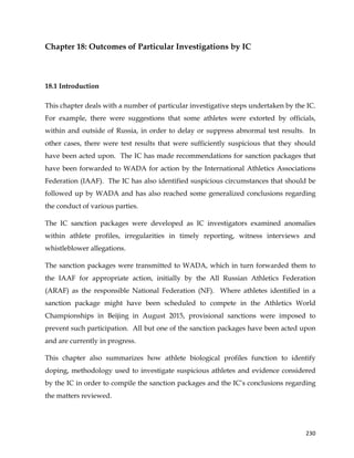  
	
  
	
   230	
  
Chapter 18: Outcomes of Particular Investigations by IC
18.1 Introduction
This chapter deals with a number of particular investigative steps undertaken by the IC.
For example, there were suggestions that some athletes were extorted by officials,
within and outside of Russia, in order to delay or suppress abnormal test results. In
other cases, there were test results that were sufficiently suspicious that they should
have been acted upon. The IC has made recommendations for sanction packages that
have been forwarded to WADA for action by the International Athletics Associations
Federation (IAAF). The IC has also identified suspicious circumstances that should be
followed up by WADA and has also reached some generalized conclusions regarding
the conduct of various parties.
The IC sanction packages were developed as IC investigators examined anomalies
within athlete profiles, irregularities in timely reporting, witness interviews and
whistleblower allegations.
The sanction packages were transmitted to WADA, which in turn forwarded them to
the IAAF for appropriate action, initially by the All Russian Athletics Federation
(ARAF) as the responsible National Federation (NF). Where athletes identified in a
sanction package might have been scheduled to compete in the Athletics World
Championships in Beijing in August 2015, provisional sanctions were imposed to
prevent such participation. All but one of the sanction packages have been acted upon
and are currently in progress.
This chapter also summarizes how athlete biological profiles function to identify
doping, methodology used to investigate suspicious athletes and evidence considered
by the IC in order to compile the sanction packages and the IC’s conclusions regarding
the matters reviewed.
 