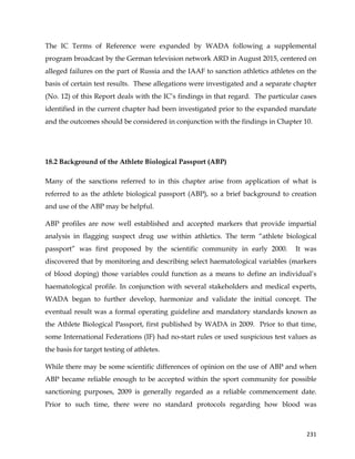  
	
  
	
   231	
  
The IC Terms of Reference were expanded by WADA following a supplemental
program broadcast by the German television network ARD in August 2015, centered on
alleged failures on the part of Russia and the IAAF to sanction athletics athletes on the
basis of certain test results. These allegations were investigated and a separate chapter
(No. 12) of this Report deals with the IC’s findings in that regard. The particular cases
identified in the current chapter had been investigated prior to the expanded mandate
and the outcomes should be considered in conjunction with the findings in Chapter 10.
18.2 Background of the Athlete Biological Passport (ABP)
Many of the sanctions referred to in this chapter arise from application of what is
referred to as the athlete biological passport (ABP), so a brief background to creation
and use of the ABP may be helpful.
ABP profiles are now well established and accepted markers that provide impartial
analysis in flagging suspect drug use within athletics. The term “athlete biological
passport” was first proposed by the scientific community in early 2000. It was
discovered that by monitoring and describing select haematological variables (markers
of blood doping) those variables could function as a means to define an individual’s
haematological profile. In conjunction with several stakeholders and medical experts,
WADA began to further develop, harmonize and validate the initial concept. The
eventual result was a formal operating guideline and mandatory standards known as
the Athlete Biological Passport, first published by WADA in 2009. Prior to that time,
some International Federations (IF) had no-start rules or used suspicious test values as
the basis for target testing of athletes.
While there may be some scientific differences of opinion on the use of ABP and when
ABP became reliable enough to be accepted within the sport community for possible
sanctioning purposes, 2009 is generally regarded as a reliable commencement date.
Prior to such time, there were no standard protocols regarding how blood was
 