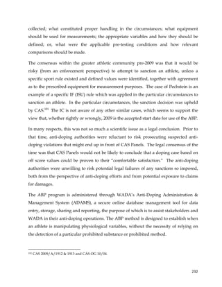  
	
  
	
   232	
  
collected; what constituted proper handling in the circumstances; what equipment
should be used for measurements; the appropriate variables and how they should be
defined; or, what were the applicable pre-testing conditions and how relevant
comparisons should be made.
The consensus within the greater athletic community pre-2009 was that it would be
risky (from an enforcement perspective) to attempt to sanction an athlete, unless a
specific sport rule existed and defined values were identified, together with agreement
as to the prescribed equipment for measurement purposes. The case of Pechstein is an
example of a specific IF (ISU) rule which was applied in the particular circumstances to
sanction an athlete. In the particular circumstances, the sanction decision was upheld
by CAS.101
The IC is not aware of any other similar cases, which seems to support the
view that, whether rightly or wrongly, 2009 is the accepted start date for use of the ABP.
In many respects, this was not so much a scientific issue as a legal conclusion. Prior to
that time, anti-doping authorities were reluctant to risk prosecuting suspected anti-
doping violations that might end up in front of CAS Panels. The legal consensus of the
time was that CAS Panels would not be likely to conclude that a doping case based on
off score values could be proven to their “comfortable satisfaction.” The anti-doping
authorities were unwilling to risk potential legal failures of any sanctions so imposed,
both from the perspective of anti-doping efforts and from potential exposure to claims
for damages.
The ABP program is administered through WADA’s Anti-Doping Administration &
Management System (ADAMS), a secure online database management tool for data
entry, storage, sharing and reporting, the purpose of which is to assist stakeholders and
WADA in their anti-doping operations. The ABP method is designed to establish when
an athlete is manipulating physiological variables, without the necessity of relying on
the detection of a particular prohibited substance or prohibited method.
	
  	
  	
  	
  	
  	
  	
  	
  	
  	
  	
  	
  	
  	
  	
  	
  	
  	
  	
  	
  	
  	
  	
  	
  	
  	
  	
  	
  	
  	
  	
  	
  	
  	
  	
  	
  	
  	
  	
  	
  	
  	
  	
  	
  	
  	
  	
  	
  	
  	
  	
  	
  	
  	
  	
  	
  	
  	
  	
  	
  	
  
101 CAS 2009/A/1912 & 1913 and CAS OG 10/04.
 