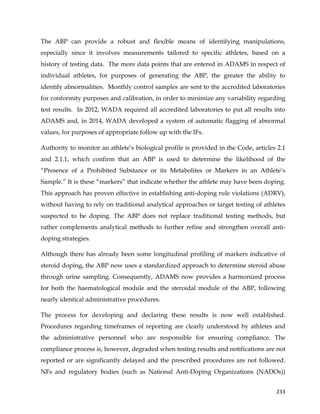  
	
  
	
   233	
  
The ABP can provide a robust and flexible means of identifying manipulations,
especially since it involves measurements tailored to specific athletes, based on a
history of testing data. The more data points that are entered in ADAMS in respect of
individual athletes, for purposes of generating the ABP, the greater the ability to
identify abnormalities. Monthly control samples are sent to the accredited laboratories
for conformity purposes and calibration, in order to minimize any variability regarding
test results. In 2012, WADA required all accredited laboratories to put all results into
ADAMS and, in 2014, WADA developed a system of automatic flagging of abnormal
values, for purposes of appropriate follow up with the IFs.
Authority to monitor an athlete’s biological profile is provided in the Code, articles 2.1
and 2.1.1, which confirm that an ABP is used to determine the likelihood of the
“Presence of a Prohibited Substance or its Metabolites or Markers in an Athlete’s
Sample.” It is these “markers” that indicate whether the athlete may have been doping.
This approach has proven effective in establishing anti-doping rule violations (ADRV),
without having to rely on traditional analytical approaches or target testing of athletes
suspected to be doping. The ABP does not replace traditional testing methods, but
rather complements analytical methods to further refine and strengthen overall anti-
doping strategies.
Although there has already been some longitudinal profiling of markers indicative of
steroid doping, the ABP now uses a standardized approach to determine steroid abuse
through urine sampling. Consequently, ADAMS now provides a harmonized process
for both the haematological module and the steroidal module of the ABP, following
nearly identical administrative procedures.
The process for developing and declaring these results is now well established.
Procedures regarding timeframes of reporting are clearly understood by athletes and
the administrative personnel who are responsible for ensuring compliance. The
compliance process is, however, degraded when testing results and notifications are not
reported or are significantly delayed and the prescribed procedures are not followed.
NFs and regulatory bodies (such as National Anti-Doping Organizations (NADOs))
 