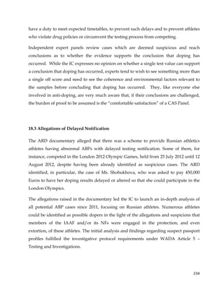  
	
  
	
   234	
  
have a duty to meet expected timetables, to prevent such delays and to prevent athletes
who violate drug policies or circumvent the testing process from competing.
Independent expert panels review cases which are deemed suspicious and reach
conclusions as to whether the evidence supports the conclusion that doping has
occurred. While the IC expresses no opinion on whether a single test value can support
a conclusion that doping has occurred, experts tend to wish to see something more than
a single off score and need to see the coherence and environmental factors relevant to
the samples before concluding that doping has occurred. They, like everyone else
involved in anti-doping, are very much aware that, if their conclusions are challenged,
the burden of proof to be assumed is the “comfortable satisfaction” of a CAS Panel.
18.3 Allegations of Delayed Notification
The ARD documentary alleged that there was a scheme to provide Russian athletics
athletes having abnormal ABPs with delayed testing notification. Some of them, for
instance, competed in the London 2012 Olympic Games, held from 25 July 2012 until 12
August 2012, despite having been already identified as suspicious cases. The ARD
identified, in particular, the case of Ms. Shobukhova, who was asked to pay 450,000
Euros to have her doping results delayed or altered so that she could participate in the
London Olympics.
The allegations raised in the documentary led the IC to launch an in-depth analysis of
all potential ABP cases since 2011, focusing on Russian athletes. Numerous athletes
could be identified as possible dopers in the light of the allegations and suspicions that
members of the IAAF and/or its NFs were engaged in the protection, and even
extortion, of these athletes. The initial analysis and findings regarding suspect passport
profiles fulfilled the investigative protocol requirements under WADA Article 5 –
Testing and Investigations.
 