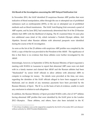  
	
  
	
   235	
  
18.4 Result of the Investigation concerning the ABP Delayed Notification List
In November 2011, the IAAF identified 23 suspicious Russian ABP profiles that were
indicative of blood manipulation, either through the use or attempted use of prohibited
substances such as erythropoietin (EPO), or the use or attempted use of prohibited
methods such as blood transfusions. The IAAF Anti-Doping Unit convened a panel of
ABP experts, and by June 2012, had unanimously determined that 14 of the 23 Russian
athletes had ABPs with the likelihood of doping. The IC examined these 14 cases plus
two additional cases (total of 16), which included a Turkish Olympic athlete, Asli
Alptekin. Several other Russian athletes with abnormal passports were identified
during the course of the IC investigation.
As soon as the list of the 23 athletes with suspicious ABP profiles was compiled by the
IAAF, a copy of that list was provided to the President of the ARAF. The significance of
this is that there is no evidence that those athletes were further investigated by the
ARAF.
Interestingly, however, in September of 2014, the Russian Ministry of Sport requested a
meeting with WADA in Lausanne to report that abnormal ABP cases were not dealt
with in a timely manner and claimed that ARAF and the Russian athletes had been
“blackmailed” by senior IAAF officials to allow athletes with abnormal ABPs to
compete in exchange for money. No details were provided at the time, nor since,
regarding the identities of the IAAF officials alleged to have been engaged in such
blackmail, and no details of any monetary payments have been provided by the
Russian Ministry of Sport. The IC is, on the basis of lack of evidence, unable to reach
any conclusion in relation to such allegations.
In addition, the Russian Ministry of Sport provided WADA with a list of 14102 athletes
having abnormal ABP profiles that were identified by the IAAF prior to the London
2012 Olympics. These athletes, and others, have also been included in the IC
	
  	
  	
  	
  	
  	
  	
  	
  	
  	
  	
  	
  	
  	
  	
  	
  	
  	
  	
  	
  	
  	
  	
  	
  	
  	
  	
  	
  	
  	
  	
  	
  	
  	
  	
  	
  	
  	
  	
  	
  	
  	
  	
  	
  	
  	
  	
  	
  	
  	
  	
  	
  	
  	
  	
  	
  	
  	
  	
  	
  	
  
102 All of these 14 athletes were on the original list compiled by the IAAF in November 2011 and obtained
without authority by ARAF President Balakhnichev.
 