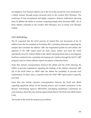  
	
  
	
   236	
  
investigation. Four Russian athletes out of the 14 on this second list were sanctioned in
a timely manner through proper protocols prior to the London 2012 Olympics. The
remaining 10 had unexplained and highly suspicious delayed notifications allowing
these 10 athletes the ability to continue competing despite their abnormal ABPs. Six of
these athletes competed in the London 2012 Olympics, two of whom won Olympic
medals.
18.4.1 Methodology
The IC requested that the IAAF provide all related files and documents of the 16
athletes from the list compiled in November 2011, including information regarding the
samples that constitute the athletes’ ABP, the longitudinal profile for each athlete, the
opinions of the ABP expert panel (in most cases), notices sent from the IAAF
(specifically from Dr. Gabriel Dollé) to the ARAF informing them that an investigation
had been conducted into a potential anti-doping rule violation through the IAAF’s ABP
program, and, for certain athletes, signed Acceptance of Sanction forms.
Some files include correspondence between the athlete and the IAAF allowing the
athlete to provide explanations regarding the findings of the athlete’s abnormal ABP
(all of the IAAF letters to ARAF offer the athlete the possibility to provide such
explanations). In these cases, a response from the IAAF ABP expert panel is typically
provided.
Some files also include extensive correspondence between the IAAF and ARAF
regarding significant delays in the hearing process and eventual conclusions of the
Russian Anti-Doping Agency’s (RUSADA) anti-doping disciplinary commission (in
such instances, these files also include appeal briefs filed by the IAAF and ARAF before
CAS).
The results of the IAAF file analysis are as follows.
 