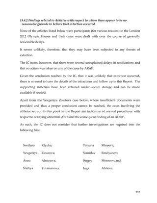  
	
  
	
   237	
  
18.4.2 Findings related to Athletes with respect to whom there appear to be no
reasonable grounds to believe that extortion occurred
None of the athletes listed below were participants (for various reasons) in the London
2012 Olympic Games and their cases were dealt with over the course of generally
reasonable delays.
It seems unlikely, therefore, that they may have been subjected to any threats of
extortion.
The IC notes, however, that there were several unexplained delays in notifications and
that no action was taken on any of the cases by ARAF.
Given the conclusion reached by the IC, that it was unlikely that extortion occurred,
there is no need to have the details of the infractions and follow up in this Report. The
supporting materials have been retained under secure storage and can be made
available if needed.
Apart from the Yevgeniya Zolotova case below, where insufficient documents were
provided and thus a proper conclusion cannot be reached, the cases involving the
athletes set out to this point in the Report are indicative of normal procedures with
respect to notifying abnormal ABPs and the consequent finding of an ADRV.
As such, the IC does not consider that further investigations are required into the
following files:
Svetlana Klyuka;
Yevgeniya Zinurova;
Anna Alminova;
Nailiya Yulamanova;
Tatyana Mineeva;
Stanislav Emelyanov;
Sergey Morozov; and
Inga Abitova.
 